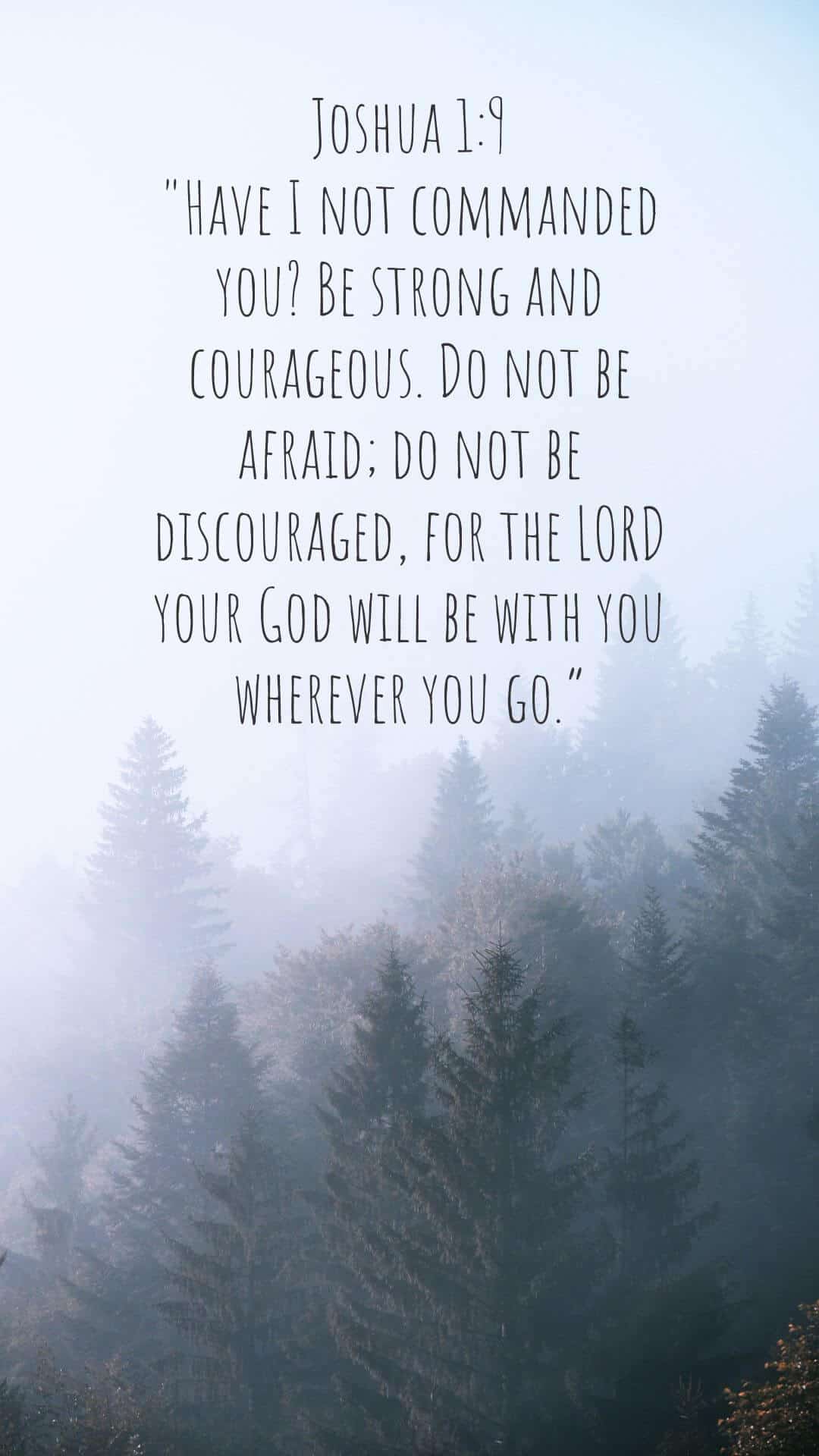 Joshua 1:9: "Have I not commanded you? Be strong and courageous. Do not be afraid; do not be discouraged, for the LORD your God will be with you wherever you go.”